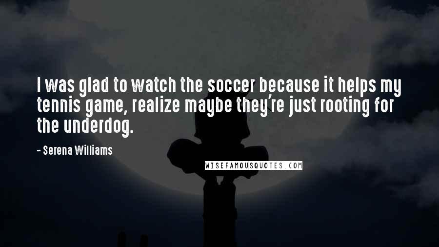 Serena Williams Quotes: I was glad to watch the soccer because it helps my tennis game, realize maybe they're just rooting for the underdog.