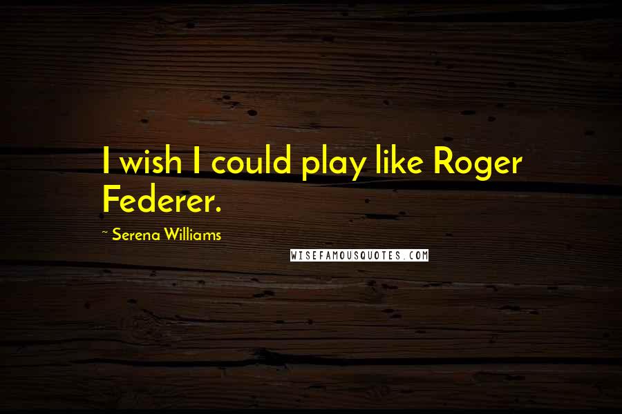 Serena Williams Quotes: I wish I could play like Roger Federer.