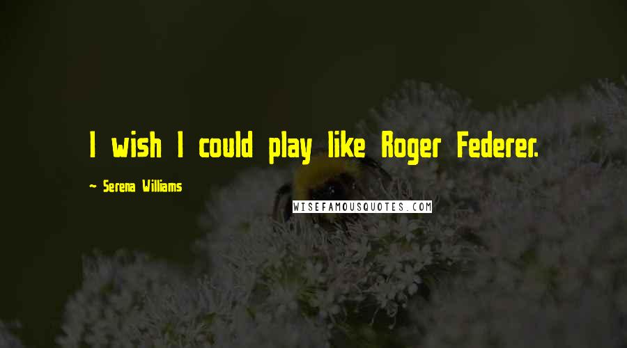 Serena Williams Quotes: I wish I could play like Roger Federer.