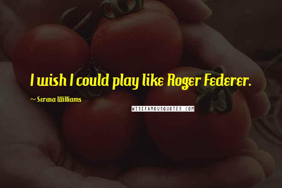 Serena Williams Quotes: I wish I could play like Roger Federer.