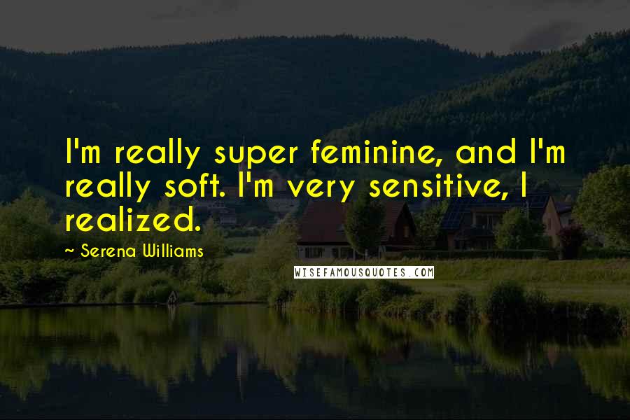 Serena Williams Quotes: I'm really super feminine, and I'm really soft. I'm very sensitive, I realized.