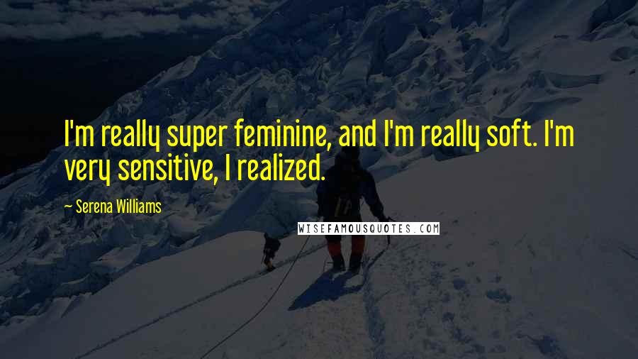 Serena Williams Quotes: I'm really super feminine, and I'm really soft. I'm very sensitive, I realized.