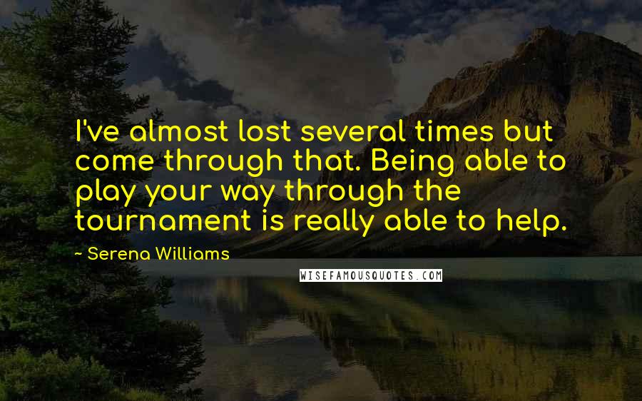 Serena Williams Quotes: I've almost lost several times but come through that. Being able to play your way through the tournament is really able to help.