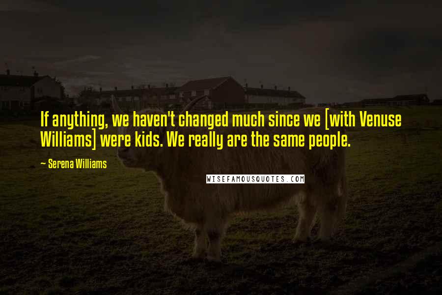 Serena Williams Quotes: If anything, we haven't changed much since we [with Venuse Williams] were kids. We really are the same people.