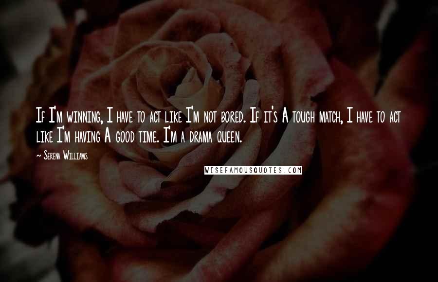 Serena Williams Quotes: If I'm winning, I have to act like I'm not bored. If it's A tough match, I have to act like I'm having A good time. I'm a drama queen.