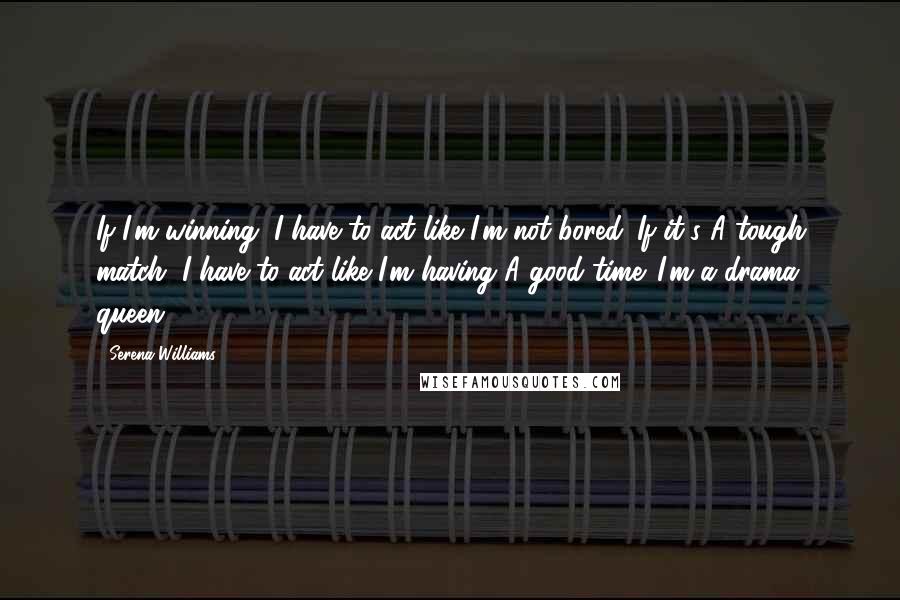 Serena Williams Quotes: If I'm winning, I have to act like I'm not bored. If it's A tough match, I have to act like I'm having A good time. I'm a drama queen.