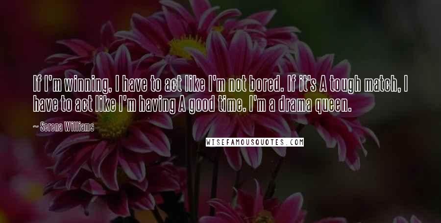 Serena Williams Quotes: If I'm winning, I have to act like I'm not bored. If it's A tough match, I have to act like I'm having A good time. I'm a drama queen.