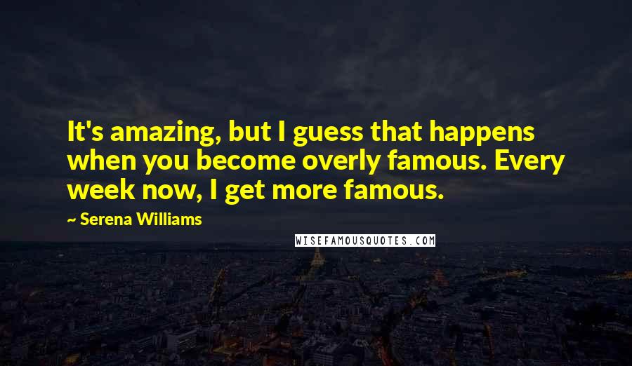 Serena Williams Quotes: It's amazing, but I guess that happens when you become overly famous. Every week now, I get more famous.