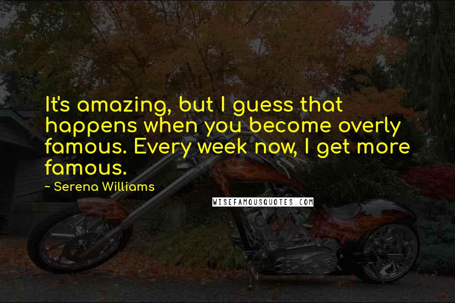 Serena Williams Quotes: It's amazing, but I guess that happens when you become overly famous. Every week now, I get more famous.