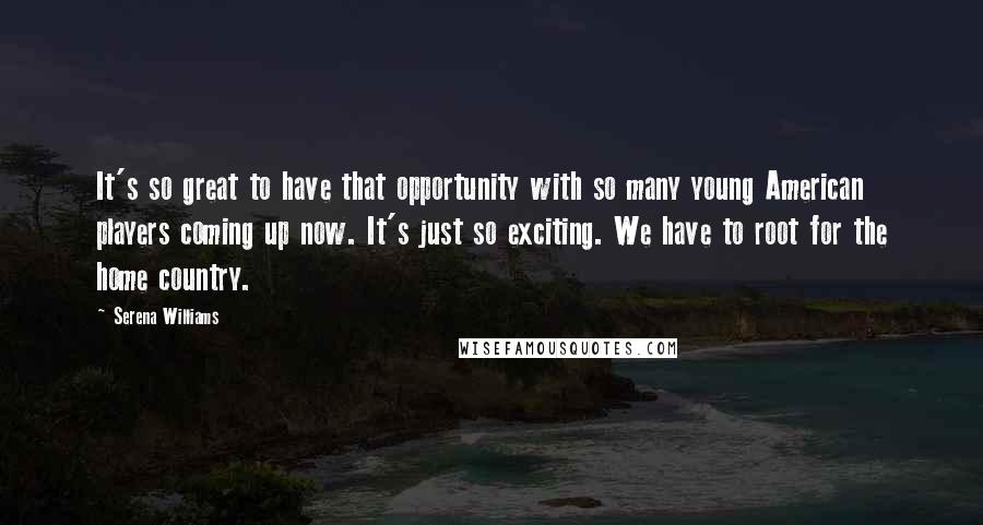 Serena Williams Quotes: It's so great to have that opportunity with so many young American players coming up now. It's just so exciting. We have to root for the home country.