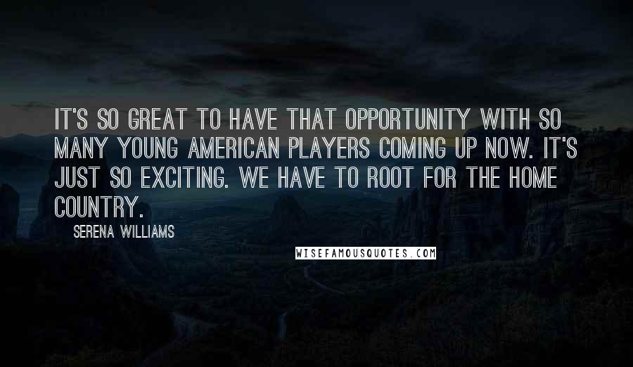 Serena Williams Quotes: It's so great to have that opportunity with so many young American players coming up now. It's just so exciting. We have to root for the home country.