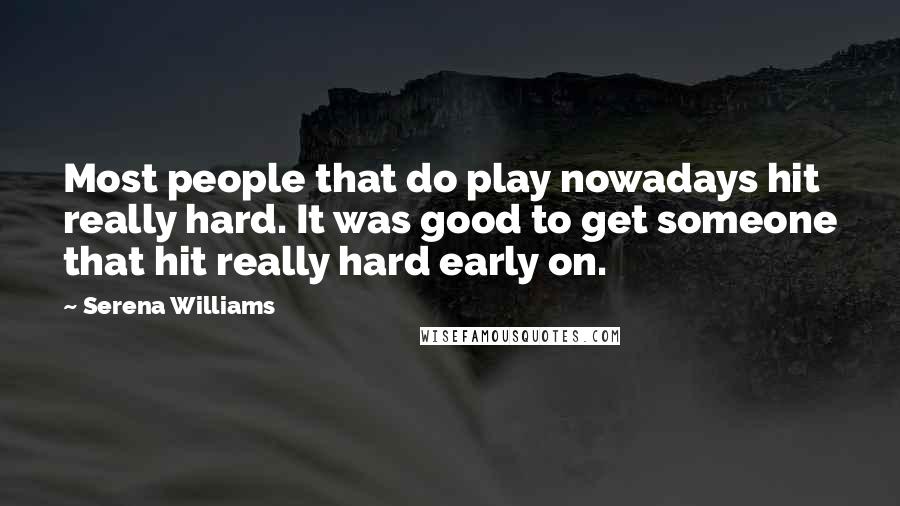 Serena Williams Quotes: Most people that do play nowadays hit really hard. It was good to get someone that hit really hard early on.