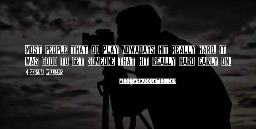 Serena Williams Quotes: Most people that do play nowadays hit really hard. It was good to get someone that hit really hard early on.