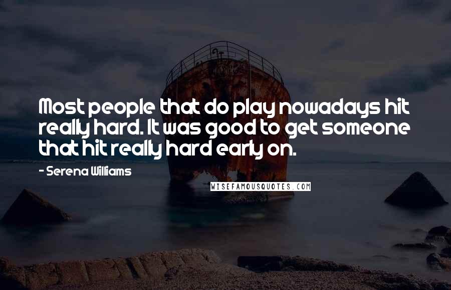 Serena Williams Quotes: Most people that do play nowadays hit really hard. It was good to get someone that hit really hard early on.