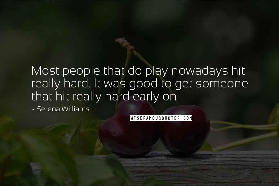 Serena Williams Quotes: Most people that do play nowadays hit really hard. It was good to get someone that hit really hard early on.