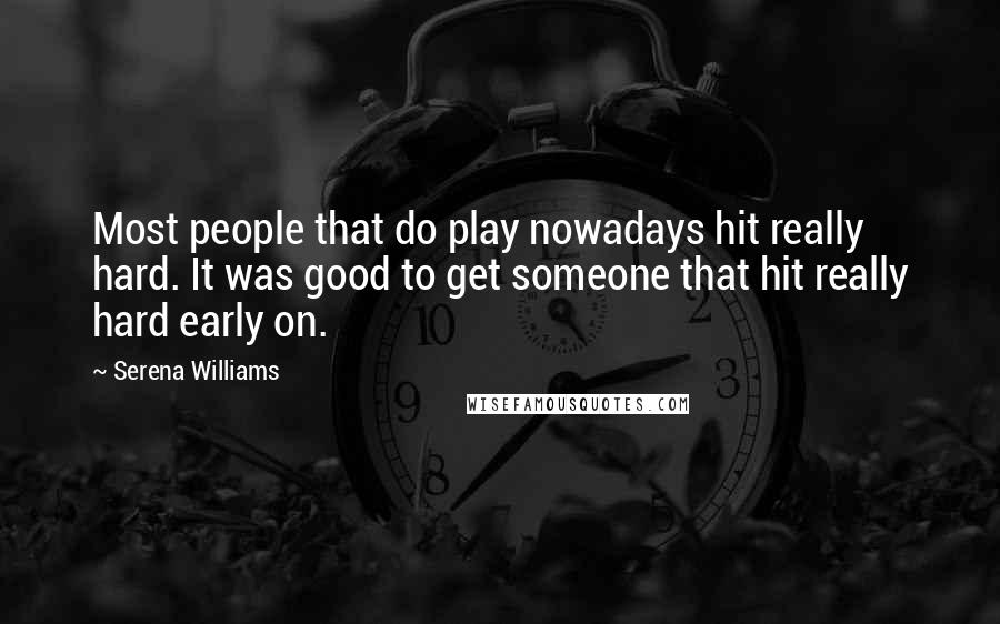 Serena Williams Quotes: Most people that do play nowadays hit really hard. It was good to get someone that hit really hard early on.