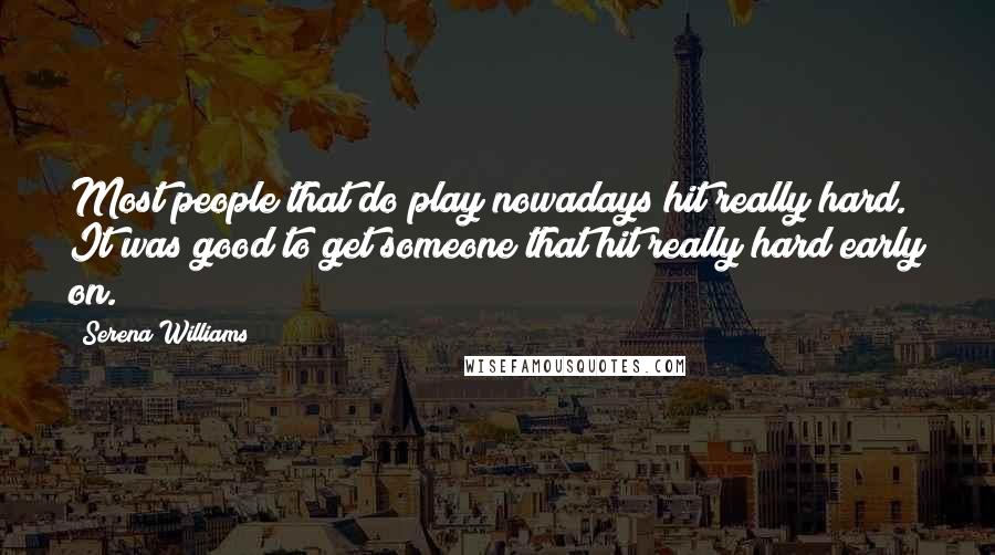 Serena Williams Quotes: Most people that do play nowadays hit really hard. It was good to get someone that hit really hard early on.