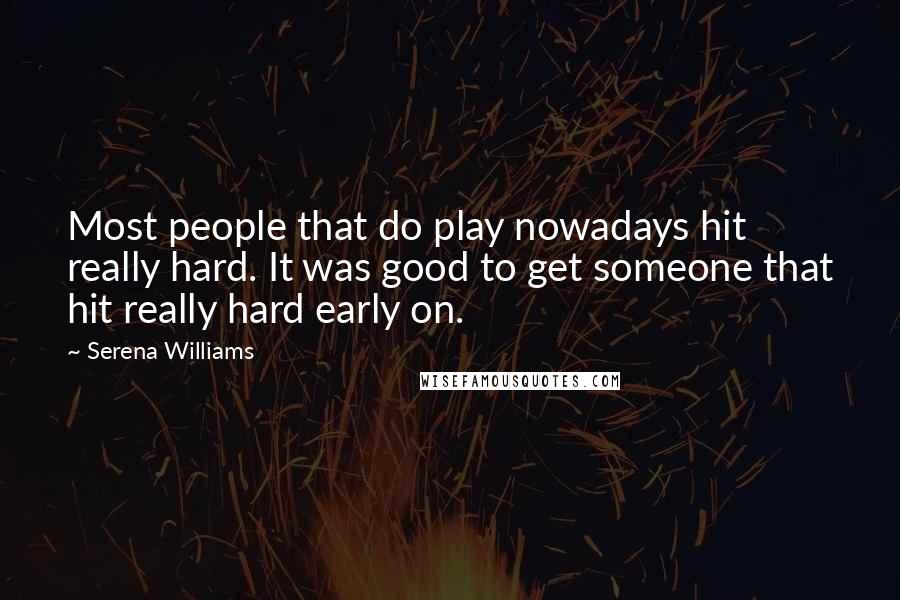 Serena Williams Quotes: Most people that do play nowadays hit really hard. It was good to get someone that hit really hard early on.