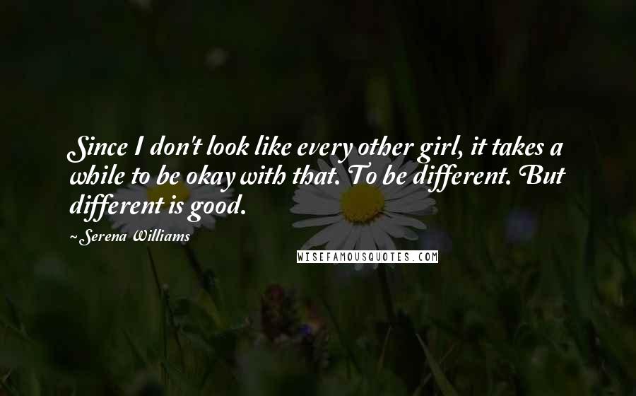 Serena Williams Quotes: Since I don't look like every other girl, it takes a while to be okay with that. To be different. But different is good.