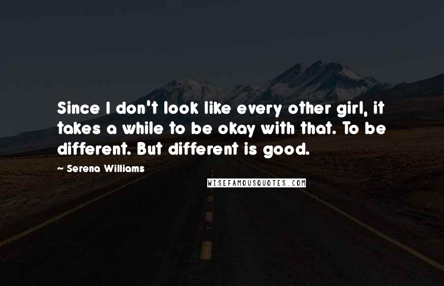 Serena Williams Quotes: Since I don't look like every other girl, it takes a while to be okay with that. To be different. But different is good.