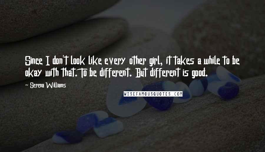 Serena Williams Quotes: Since I don't look like every other girl, it takes a while to be okay with that. To be different. But different is good.