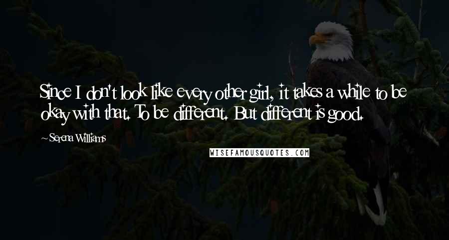 Serena Williams Quotes: Since I don't look like every other girl, it takes a while to be okay with that. To be different. But different is good.