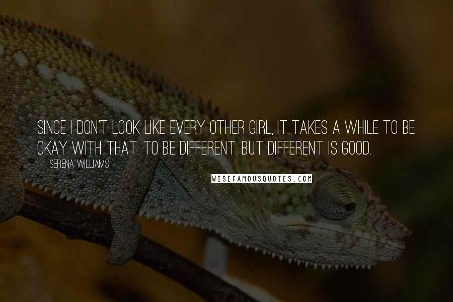 Serena Williams Quotes: Since I don't look like every other girl, it takes a while to be okay with that. To be different. But different is good.