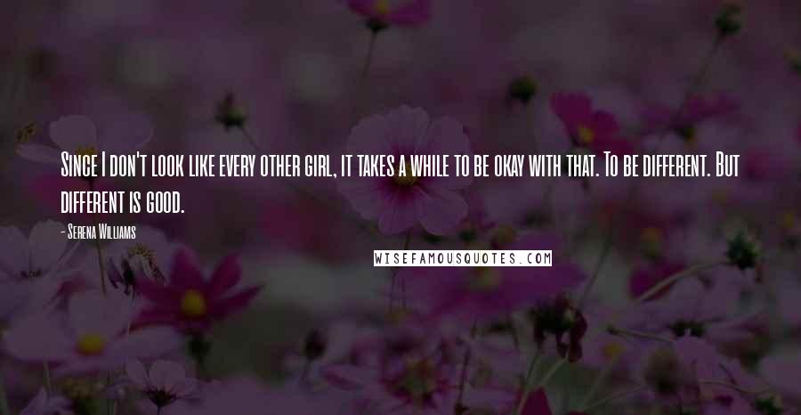 Serena Williams Quotes: Since I don't look like every other girl, it takes a while to be okay with that. To be different. But different is good.