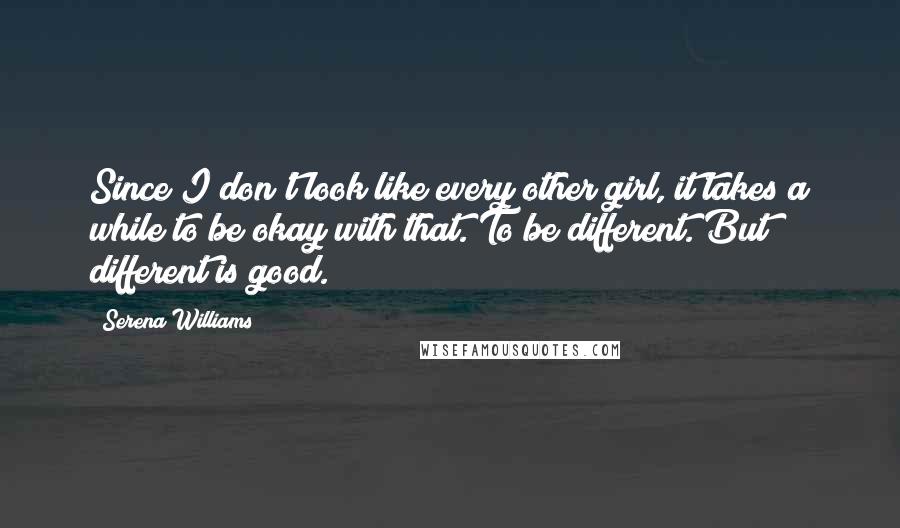 Serena Williams Quotes: Since I don't look like every other girl, it takes a while to be okay with that. To be different. But different is good.