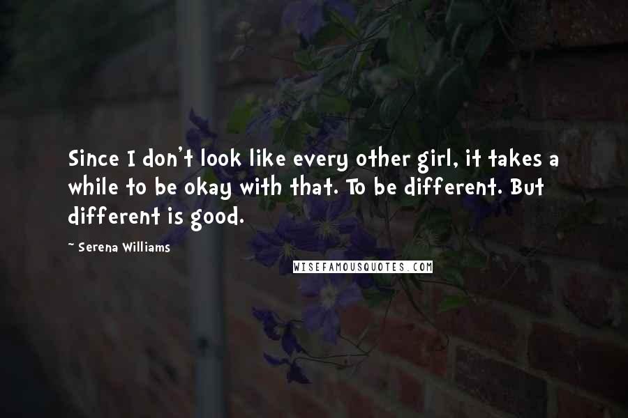 Serena Williams Quotes: Since I don't look like every other girl, it takes a while to be okay with that. To be different. But different is good.