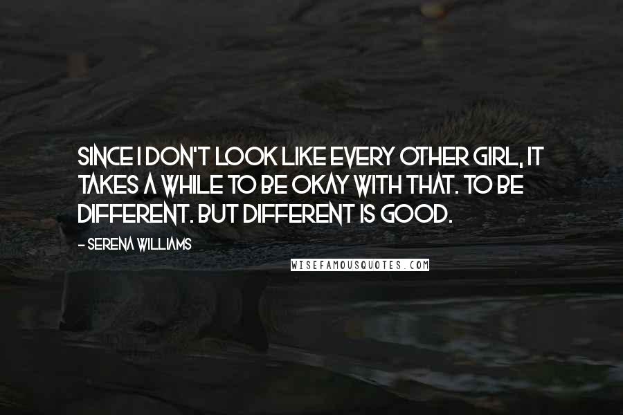 Serena Williams Quotes: Since I don't look like every other girl, it takes a while to be okay with that. To be different. But different is good.