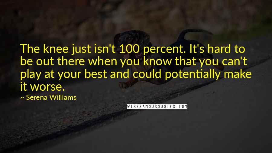 Serena Williams Quotes: The knee just isn't 100 percent. It's hard to be out there when you know that you can't play at your best and could potentially make it worse.