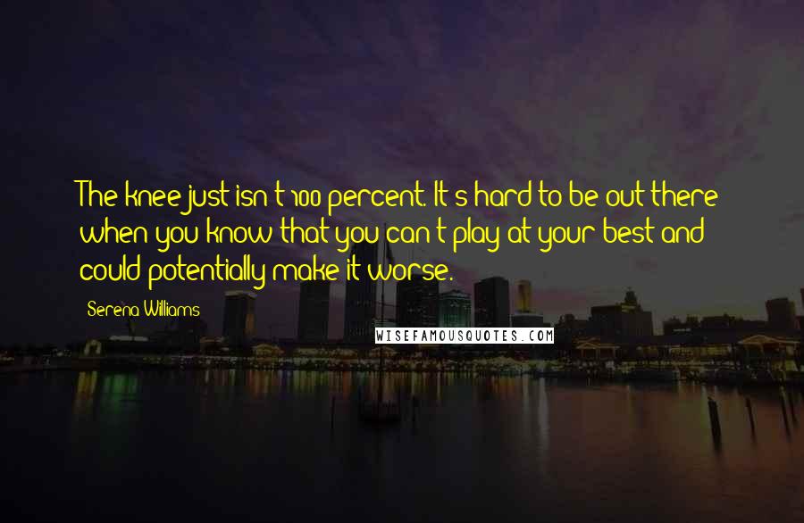 Serena Williams Quotes: The knee just isn't 100 percent. It's hard to be out there when you know that you can't play at your best and could potentially make it worse.