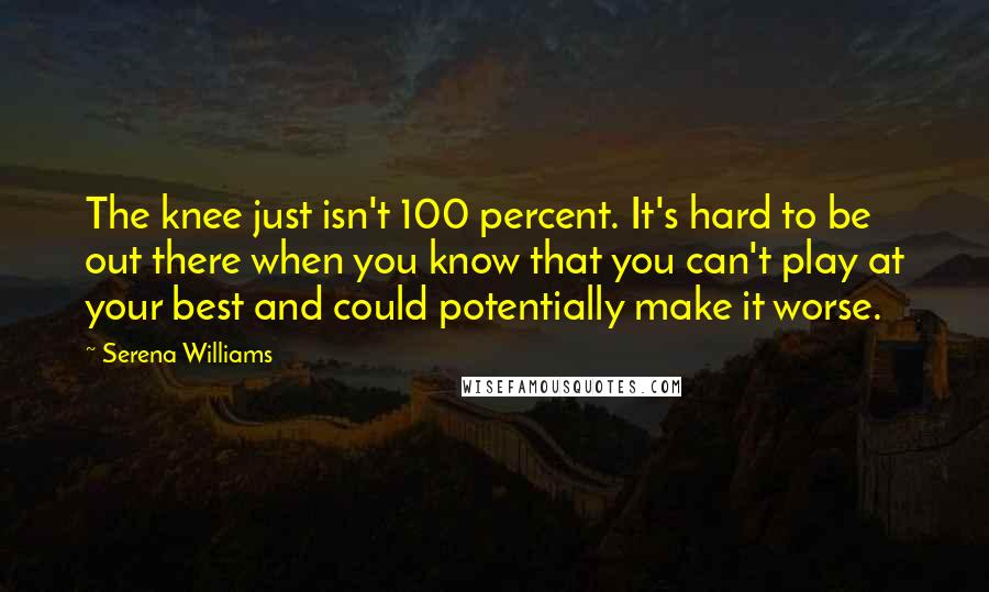 Serena Williams Quotes: The knee just isn't 100 percent. It's hard to be out there when you know that you can't play at your best and could potentially make it worse.