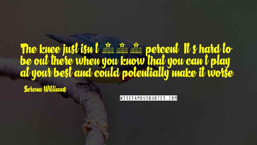 Serena Williams Quotes: The knee just isn't 100 percent. It's hard to be out there when you know that you can't play at your best and could potentially make it worse.