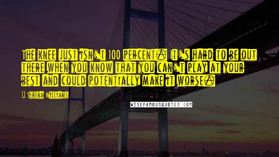 Serena Williams Quotes: The knee just isn't 100 percent. It's hard to be out there when you know that you can't play at your best and could potentially make it worse.