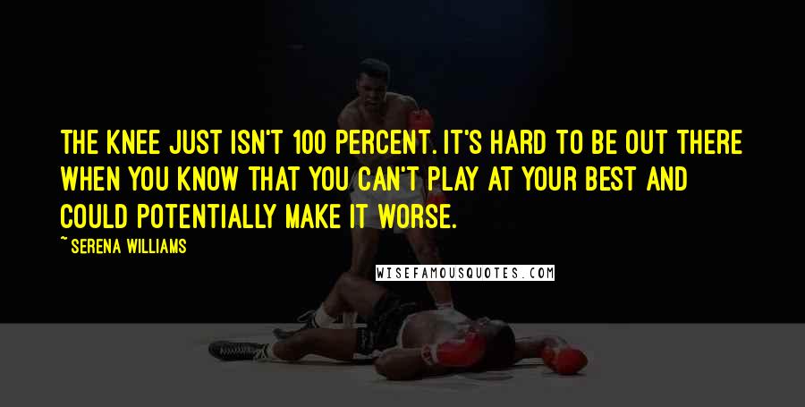 Serena Williams Quotes: The knee just isn't 100 percent. It's hard to be out there when you know that you can't play at your best and could potentially make it worse.