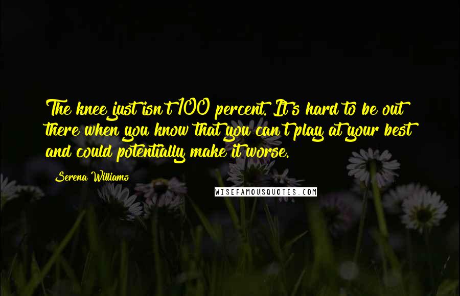 Serena Williams Quotes: The knee just isn't 100 percent. It's hard to be out there when you know that you can't play at your best and could potentially make it worse.