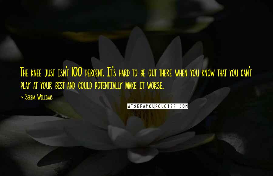 Serena Williams Quotes: The knee just isn't 100 percent. It's hard to be out there when you know that you can't play at your best and could potentially make it worse.