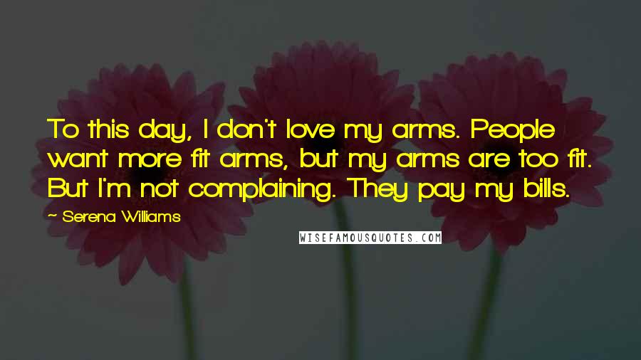 Serena Williams Quotes: To this day, I don't love my arms. People want more fit arms, but my arms are too fit. But I'm not complaining. They pay my bills.