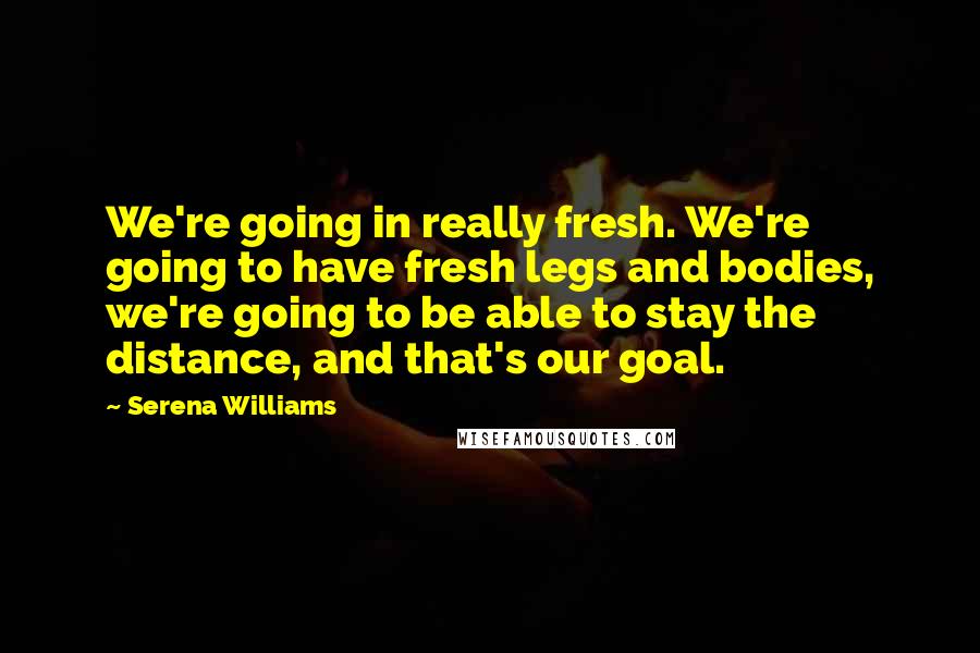Serena Williams Quotes: We're going in really fresh. We're going to have fresh legs and bodies, we're going to be able to stay the distance, and that's our goal.