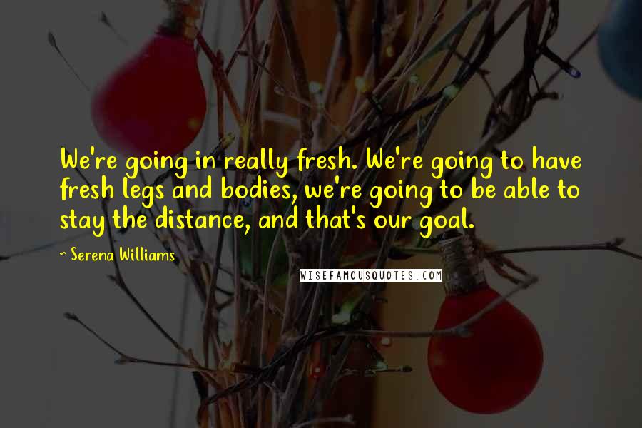 Serena Williams Quotes: We're going in really fresh. We're going to have fresh legs and bodies, we're going to be able to stay the distance, and that's our goal.