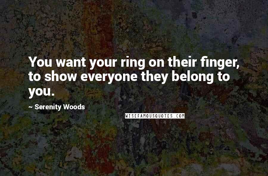 Serenity Woods Quotes: You want your ring on their finger, to show everyone they belong to you.