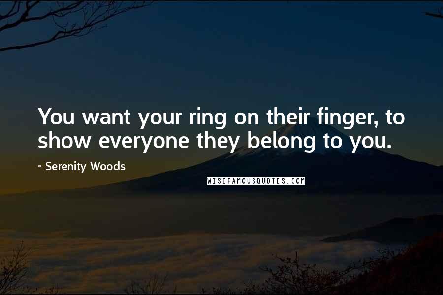 Serenity Woods Quotes: You want your ring on their finger, to show everyone they belong to you.