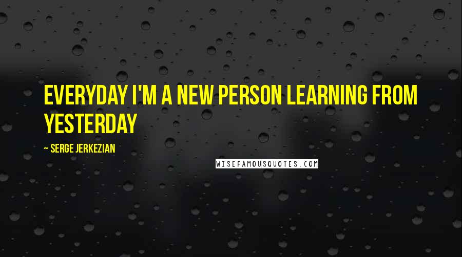 Serge Jerkezian Quotes: Everyday I'm a new person learning from yesterday