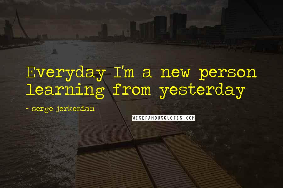 Serge Jerkezian Quotes: Everyday I'm a new person learning from yesterday