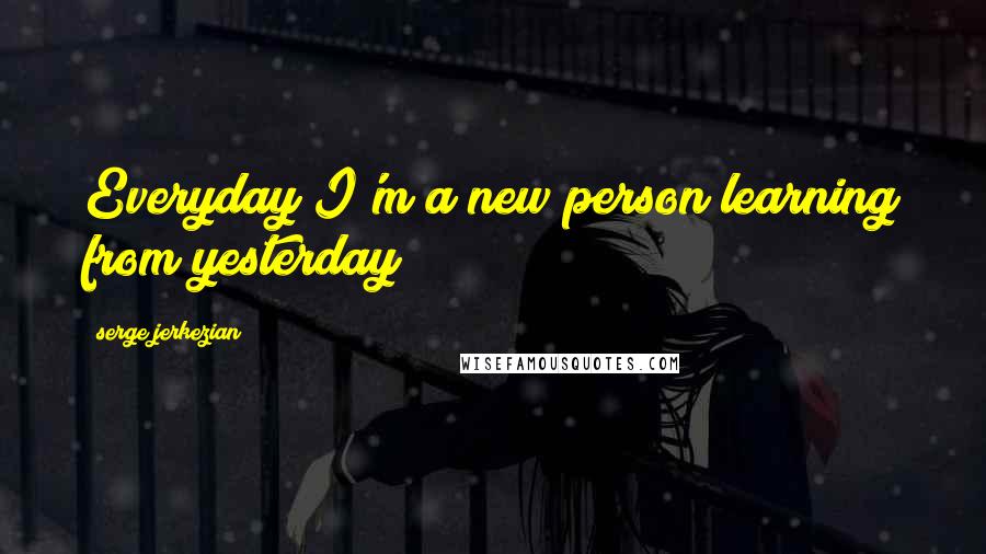 Serge Jerkezian Quotes: Everyday I'm a new person learning from yesterday