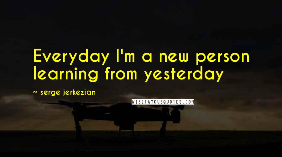 Serge Jerkezian Quotes: Everyday I'm a new person learning from yesterday