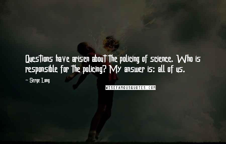 Serge Lang Quotes: Questions have arisen about the policing of science. Who is responsible for the policing? My answer is: all of us.