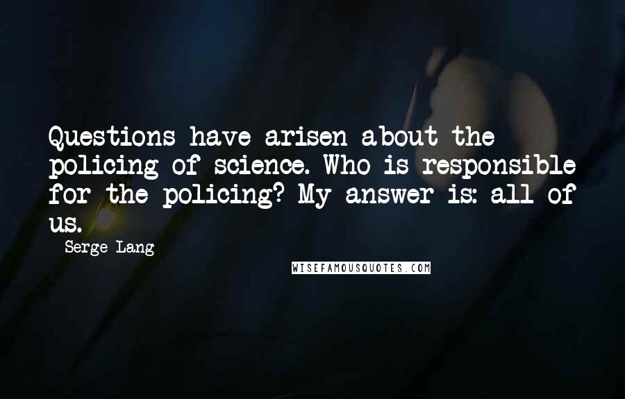 Serge Lang Quotes: Questions have arisen about the policing of science. Who is responsible for the policing? My answer is: all of us.